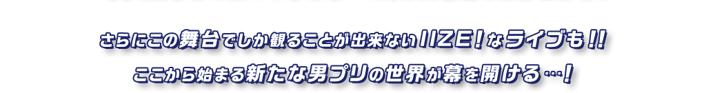 さらにこの舞台でしか観ることが出来ないIIZE！なライブも！！ここから始まる新たな男プリの世界が幕を開ける…！