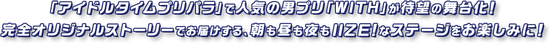 「アイドルタイムプリパラ」で人気の男プリ「WITH」が待望の舞台化！完全オリジナルストーリーでお届けする、朝も昼も夜もIIZE！なステージをお楽しみに！
